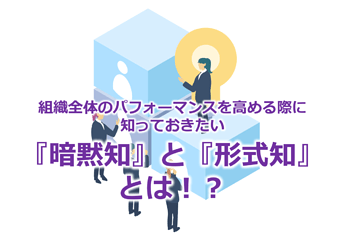 736_組織全体のパフォーマンスを高める際に知っておきたい『暗黙知』と『形式知』とは！？